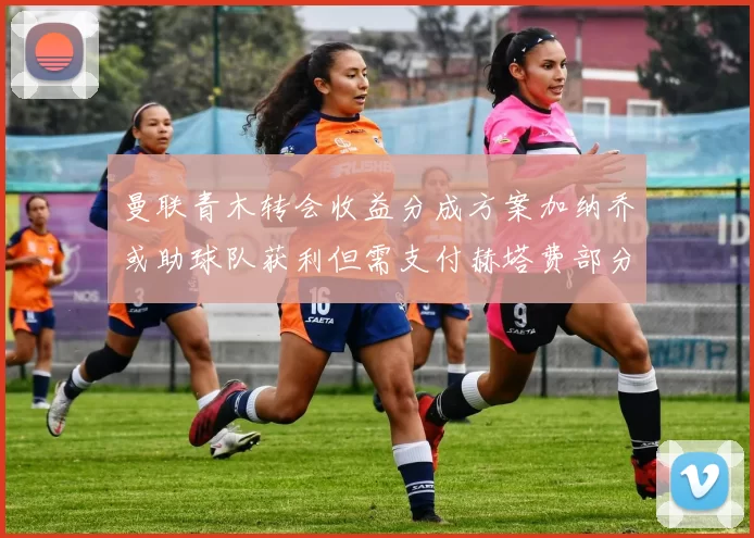 曼联青木转会收益分成方案加纳乔或助球队获利但需支付赫塔费部分收益