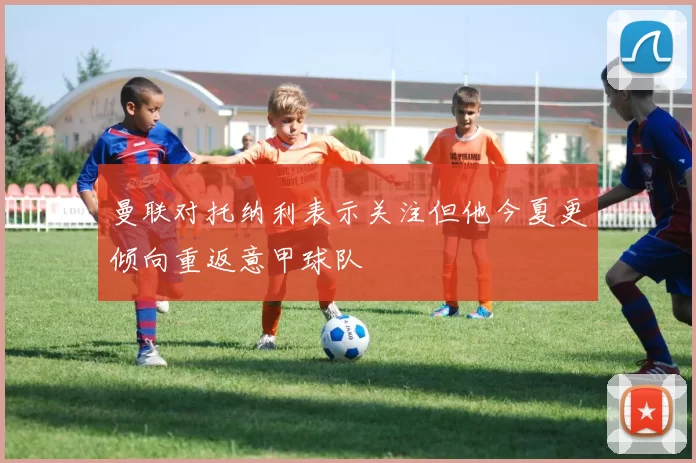 曼联对托纳利表示关注但他今夏更倾向重返意甲球队