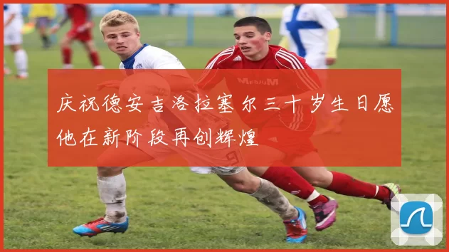 庆祝德安吉洛拉塞尔三十岁生日愿他在新阶段再创辉煌