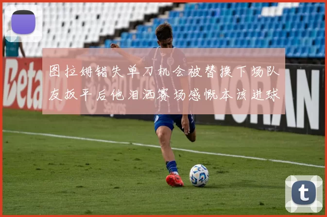 图拉姆错失单刀机会被替换下场队友扳平后他泪洒赛场感慨本该进球