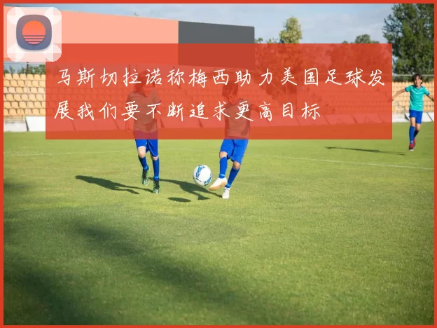 马斯切拉诺称梅西助力美国足球发展我们要不断追求更高目标