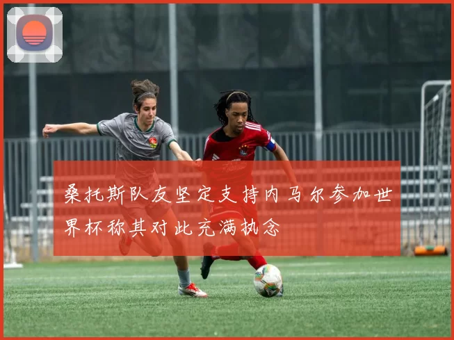 桑托斯队友坚定支持内马尔参加世界杯称其对此充满执念