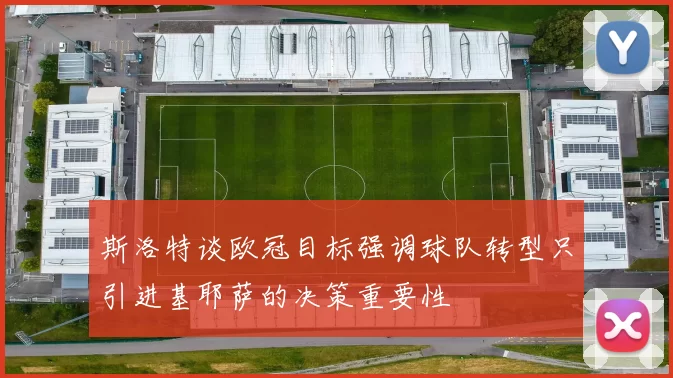 斯洛特谈欧冠目标强调球队转型只引进基耶萨的决策重要性