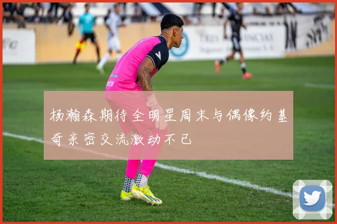杨瀚森期待全明星周末与偶像约基奇亲密交流激动不已