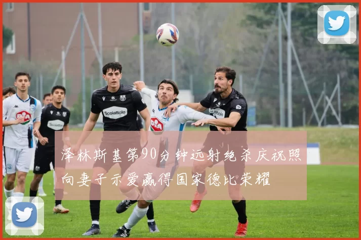 泽林斯基第90分钟远射绝杀庆祝照向妻子示爱赢得国家德比荣耀