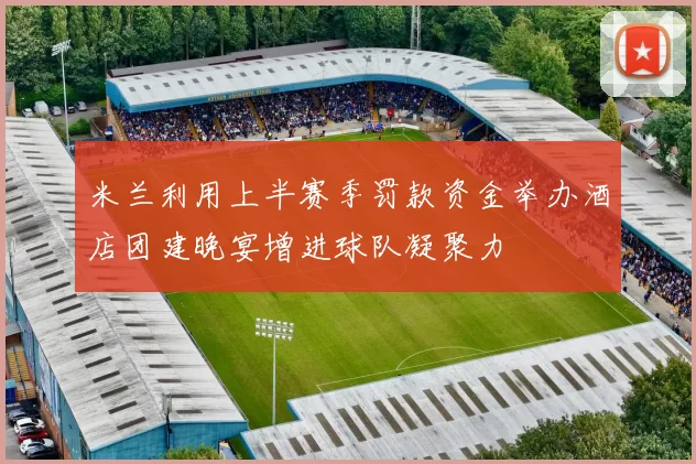 米兰利用上半赛季罚款资金举办酒店团建晚宴增进球队凝聚力