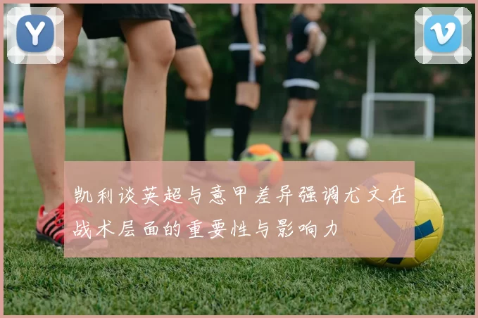 凯利谈英超与意甲差异强调尤文在战术层面的重要性与影响力