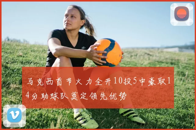 马克西首节火力全开10投5中豪取14分助球队奠定领先优势