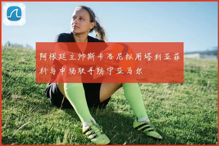 阿根廷主帅斯卡洛尼拟用塔利亚菲科与中场联手防守亚马尔
