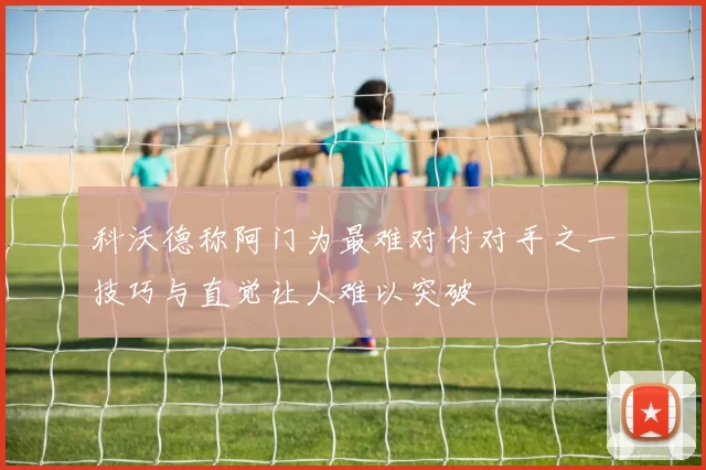 科沃德称阿门为最难对付对手之一技巧与直觉让人难以突破