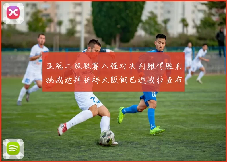 亚冠二级联赛八强对决利雅得胜利挑战迪拜祈祷大阪钢巴迎战拉查布里府