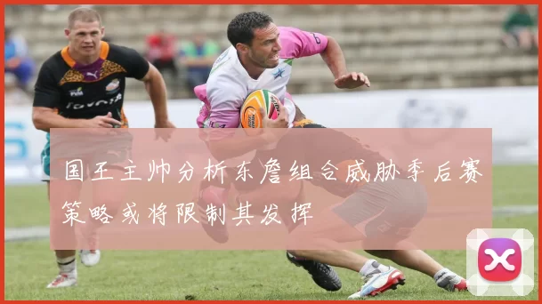 国王主帅分析东詹组合威胁季后赛策略或将限制其发挥