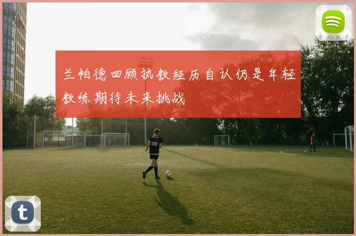兰帕德回顾执教经历自认仍是年轻教练期待未来挑战
