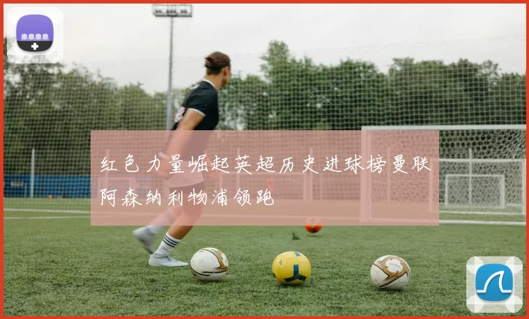 红色力量崛起英超历史进球榜曼联阿森纳利物浦领跑