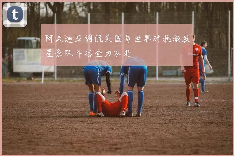 阿夫迪亚调侃美国与世界对抗激发星条队斗志全力以赴