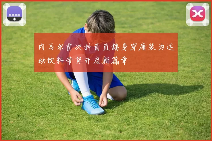 内马尔首次抖音直播身穿唐装为运动饮料带货开启新篇章