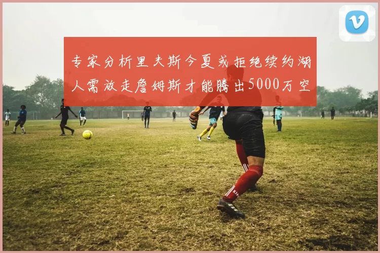 专家分析里夫斯今夏或拒绝续约湖人需放走詹姆斯才能腾出5000万空间