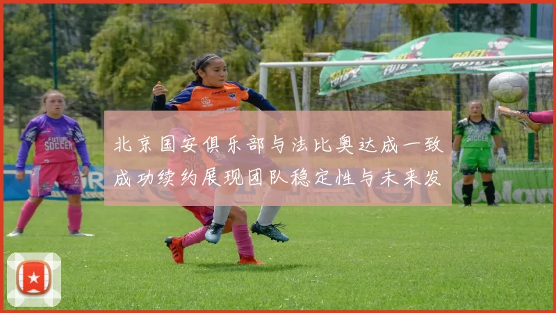 北京国安俱乐部与法比奥达成一致成功续约展现团队稳定性与未来发展潜力